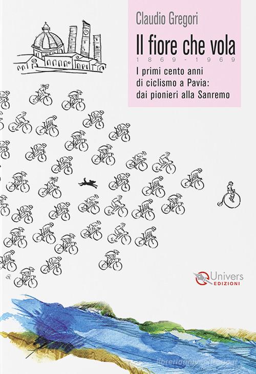 Il fiore che vola. 1869-1969. I primi cento anni di ciclismo a Pavia: dai pionieri alla Sanremo di Claudio Gregori edito da Univers