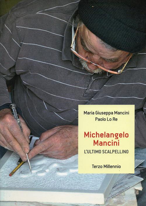 Michelangelo Mancini. L'ultimo scalpellino. Ediz. illustrata di Maria Giuseppa Mancini, Paolo Lo Re edito da Terzo Millennio