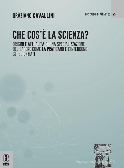 Che cos'è la scienza. Origini e attualità di una specializzazione del sapere come la praticano e l'intendono gli scienziati di Graziano Cavallini edito da Aracne (Genzano di Roma)