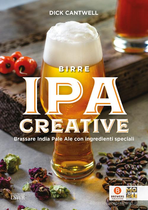 Birre IPA creative. Brassare India Pale Ale con ingredienti speciali di Dick Cantwell edito da Edizioni LSWR