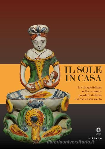 Il sole in casa. La vita quotidiana nella ceramica popolare italiana dal secolo XVI al XXI. Catalogo della mostra (Firenze, 13 giugno-12 ottobre 2015) edito da Sillabe