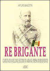 Re brigante: Caduta di Avellino-Eccidio di Ariano-Presa di Benevento sotto Francesco II di Borbone dei Borboni di Arturo Bascetta edito da ABE