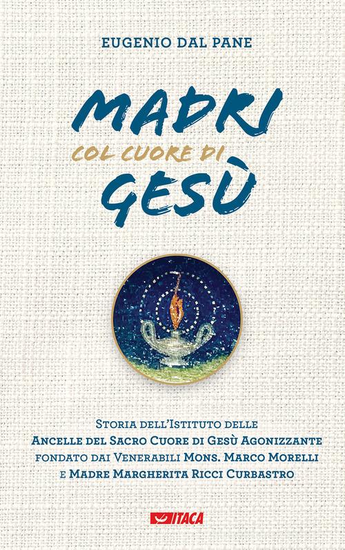 Madri col cuore di Gesù. Storia dell'Istituto delle Ancelle del Sacro Cuore di Gesù Agonizzante fondato dai Venerabili Mons. Marco Morelli e Madre Margherita Ricci C di Eugenio Dal Pane edito da Itaca (Castel Bolognese)
