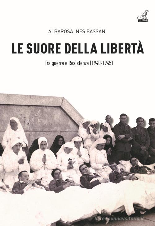 Le Suore della libertà. Tra guerra e Resistenza (1940-1945) di Albarosa Ines Bassani edito da Gaspari