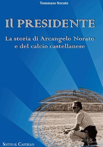 Il presidente. La storia di Arcangelo Norato e del calcio castellanese di Tommaso Norato edito da Associazione Culturale Sotto