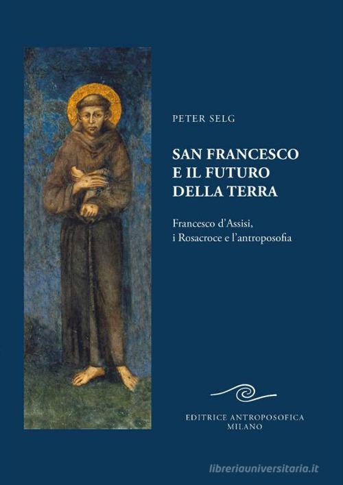 San Francesco e il futuro della Terra. Francesco d'Assisi, i Rosacroce e l'antroposofia di Peter Selg edito da Editrice Antroposofica