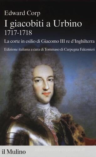 I giacobiti a Urbino (1717-1718). La corte in esilio di Giacomo III red'Inghilterra di Edward Corp edito da Il Mulino