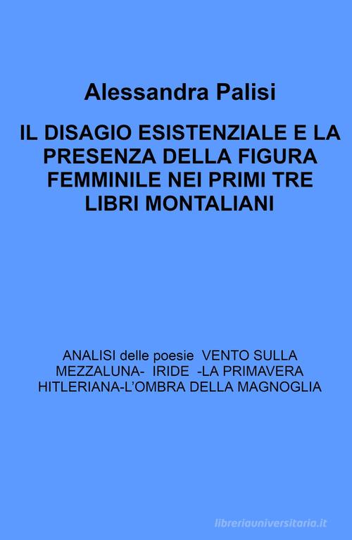 Il Disagio esistenziale e la presenza della figura femminile nei primi tre libri montaliani. Analisi delle poesie: Iride - La primavera hitleriana - L'ombra della magno di Alessandra Palisi edito da ilmiolibro self publishing