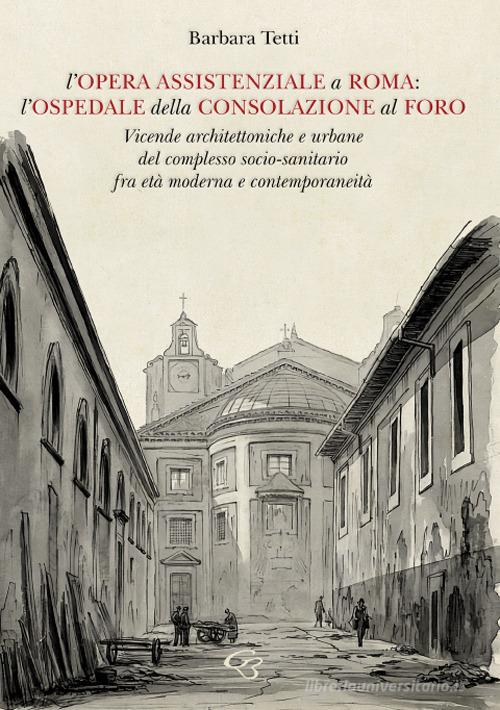 L'opera assistenziale a Roma: l'ospedale della Consolazione al Foro. Vicende architettoniche e urbane del complesso socio-sanitario fra età moderna e contemporaneità di Barbara Tetti edito da Ginevra Bentivoglio Editoria
