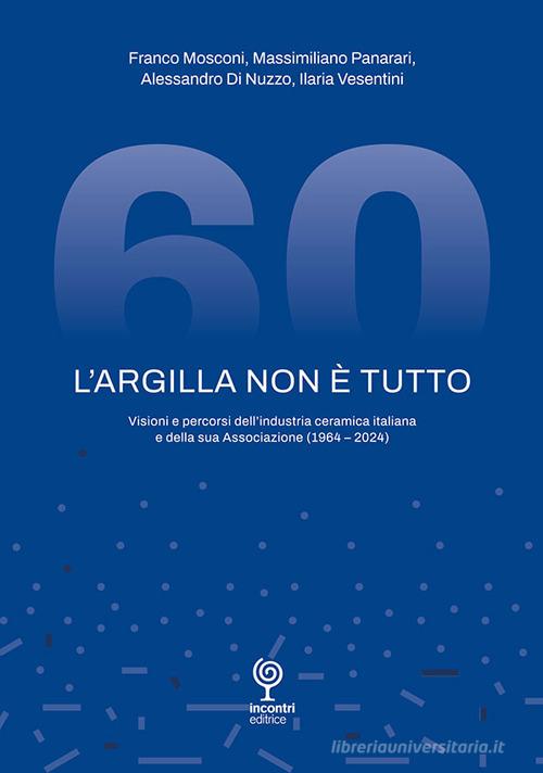 L'argilla non è tutto. Visioni e percorsi dell'industria ceramica italiana e della sua Associazione (1964-2024) di Franco Mosconi, Massimiliano Panarari, Alessandro Di Nuzzo edito da Incontri Editrice