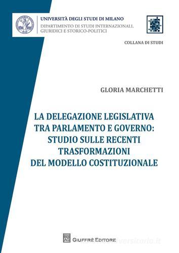 La delegazione legislativa tra Parlamento e Governo: studio sulle recenti trasformazioni del modello costituzionale di Gloria Marchetti edito da Giuffrè