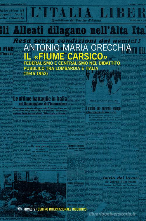 Il «fiume carsico». Federalismo e centralismo nel dibattito pubblico tra Lombardia e Italia (1945-1953) di Antonio Maria Orecchia edito da Mimesis