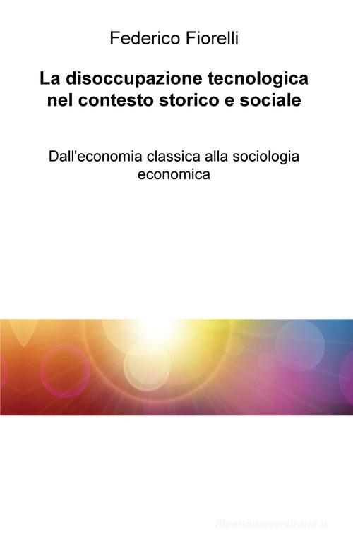 La disoccupazione tecnologica nel contesto storico e sociale. Dall'economia classica alla sociologia economica di Federico Fiorelli edito da ilmiolibro self publishing