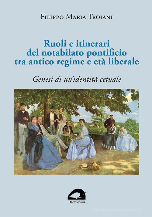 Ruoli e itinerari del notabilato pontificio tra antico regime e età liberale. Genesi di un'identità cetuale di Filippo Maria Troiani edito da Il Formichiere