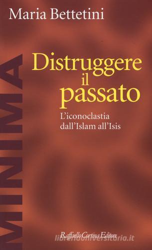 Distruggere il passato. L'iconoclatia dall'Islam all'Isis di Maria Bettetini edito da Raffaello Cortina Editore