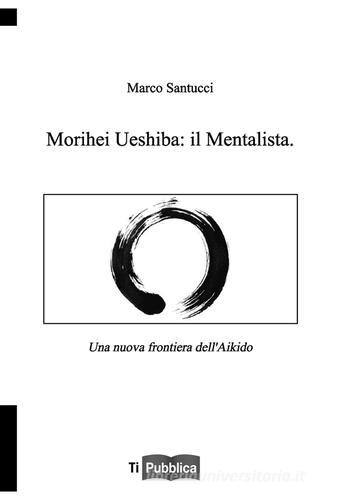 Morihei Ueshiba: il mentalista. Una nuova frontiera dell'aikido di Marco Santucci edito da Lampi di Stampa