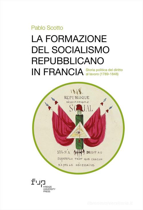 La formazione del socialismo repubblicano in Francia. Storia politica del diritto al lavoro (1789-1848) di Pablo Scotto edito da Firenze University Press