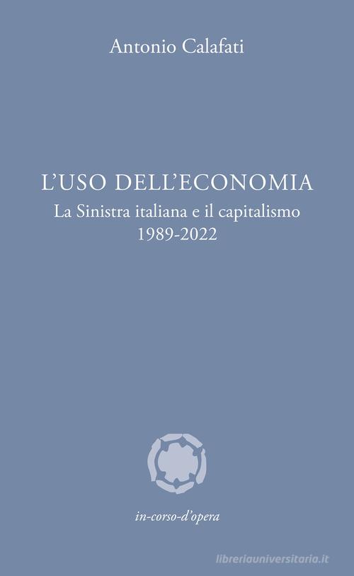 L'uso dell'economia. La Sinistra italiana e il capitalismo 1989-2022 di Antonio Calafati edito da In corso d'opera