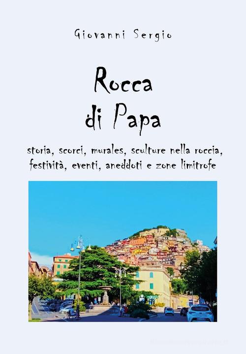 Rocca di papa: storia, scorci, murales, sculture nella roccia, festività, eventi, aneddoti e zone limitrofe di Giovanni Sergio edito da Youcanprint