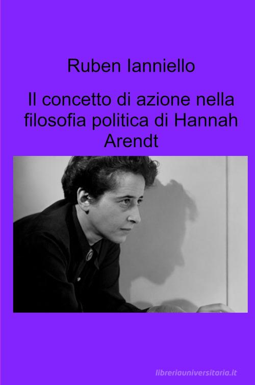 Il concetto di azione nella filosofia politica di Hannah Arendt di Ruben Ianniello edito da ilmiolibro self publishing