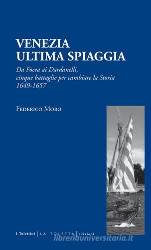 Venezia. Ultima spiaggia. Da Focea dei Dardanelli, cinque battaglie per cambiare la storia 1649-1657 di Federico Moro edito da LA TOLETTA Edizioni