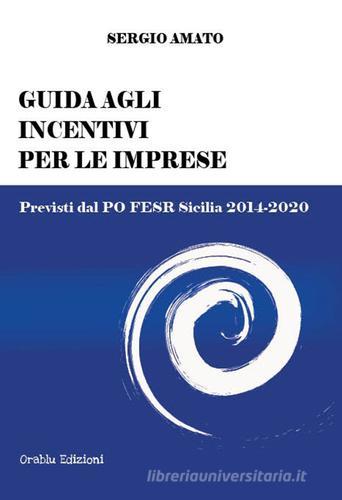 Guida agli incentivi per le imprese. Previsti dal PO FESR Sicilia 2014-2020 di Sergio Amato edito da Orablu