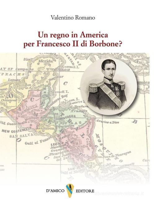 Un regno in America per Francesco II di Borbone? di Valentino Romano edito da D'Amico Editore