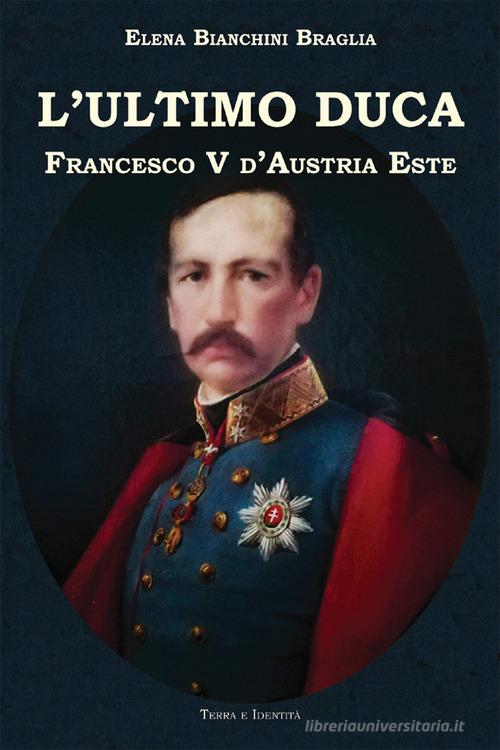 L'ultimo duca. Francesco V d'Austria Este di Elena Bianchini Braglia edito da Terra e Identità