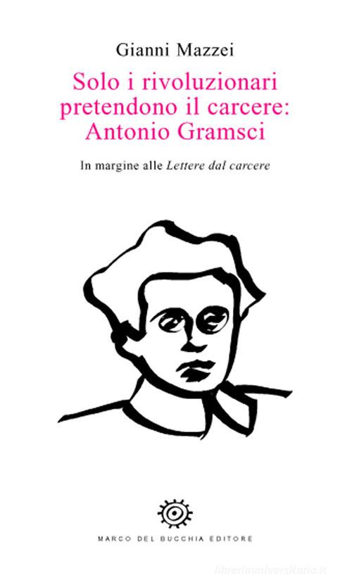 Solo i rivoluzionari pretendono il carcere: Antonio Gramsci. In margine alle Lettere dal carcere di Gianni Mazzei edito da Del Bucchia