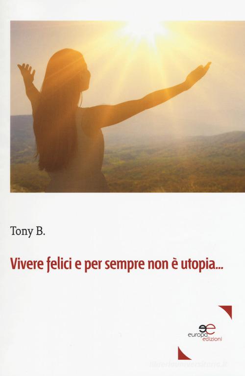 Vivere felici e per sempre non è utopia... di B. Tony edito da Europa Edizioni