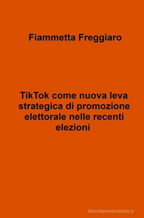 TikTok come nuova leva strategica di promozione elettorale nelle recenti elezioni di Fiammetta Freggiaro edito da ilmiolibro self publishing