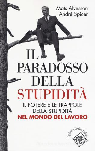 Il paradosso della stupidità. Il potere e le trappole della stupidità nel mondo del lavoro di Mats Alvesson, André Spicer edito da Raffaello Cortina Editore