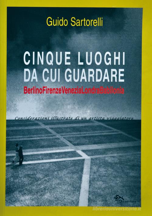 Cinque luoghi da cui guardare. Berlino-Firenze-Venezia-Londra-Babilonia. Considerazioni illustrate di un artista viaggiatore di Guido Sartorelli edito da Supernova