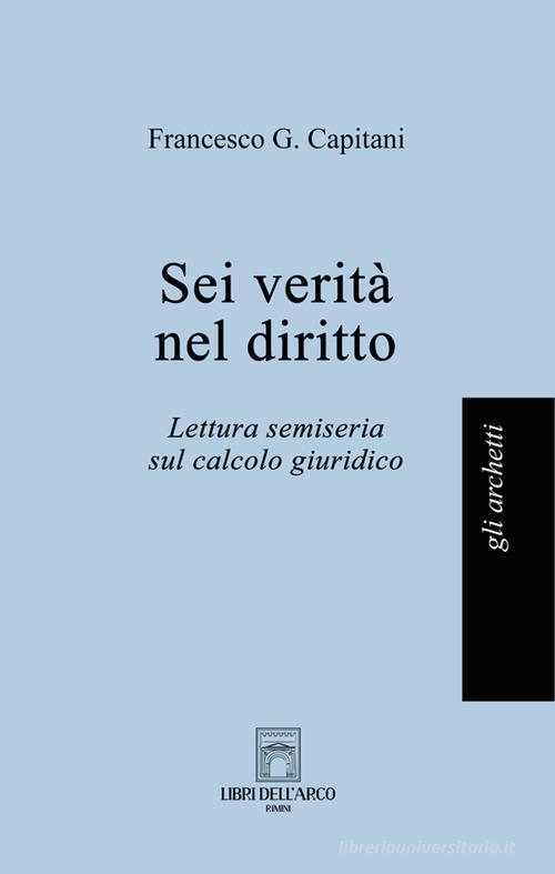 Sei verità nel diritto. Lettura semiseria sul calcolo giuridico di Francesco G. Capitani edito da Libri dell'Arco