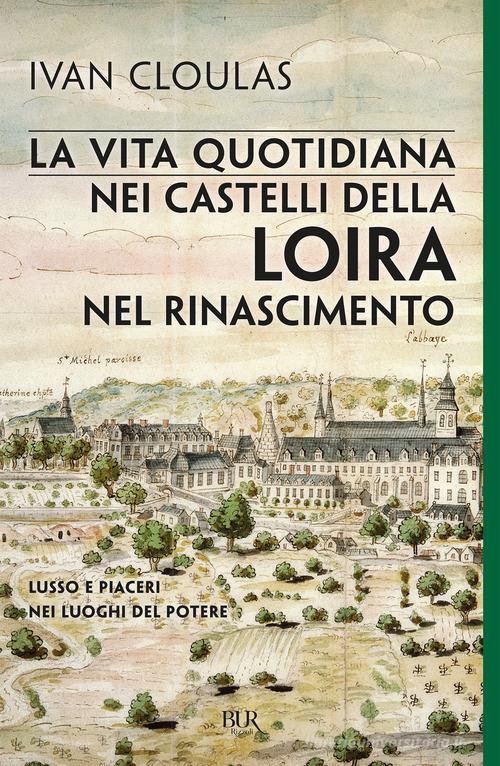 La vita quotidiana nei castelli della Loira nel Rinascimento. Lusso e piaceri nei luoghi del potere di Ivan Cloulas edito da Rizzoli