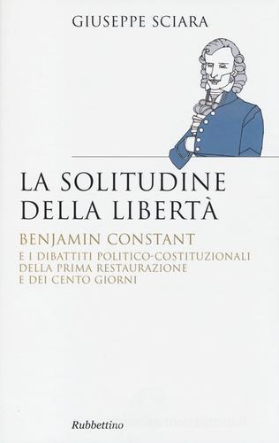 La solitudine della libertà. Benjamin Constant e i dibattiti politico-costituzionali della prima restaurazione e dei cento giorni di Giuseppe Sciara edito da Rubbettino