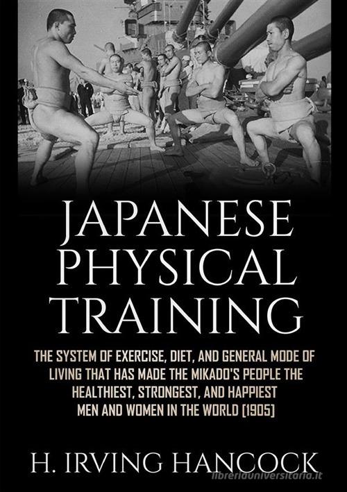 Japanese physical training. The system of exercise, diet, and general mode of living that has made the mikado's people the healthiest, strongest, and happiest men an di H. Irving Hancock edito da StreetLib