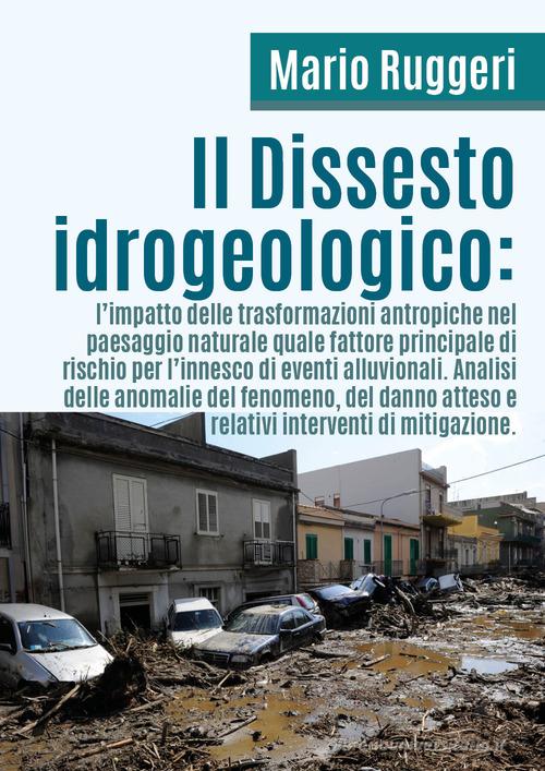 Il dissesto idrogeologico: l'impatto delle trasformazioni antropiche nel paesaggio naturale quale fattore principale di rischio per l'innesco di eventi alluvionali di Mario Ruggeri edito da Youcanprint