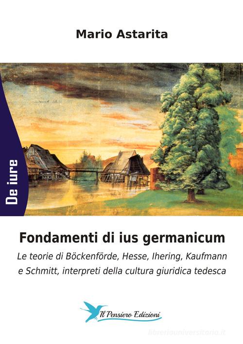 Fondamenti di ius germanicum. Le teorie di Böckenförde, Hesse, Ihering, Kaufmann e Schmitt, interpreti della cultura giuridica tedesca di Mario Astarita edito da Il Pensiero