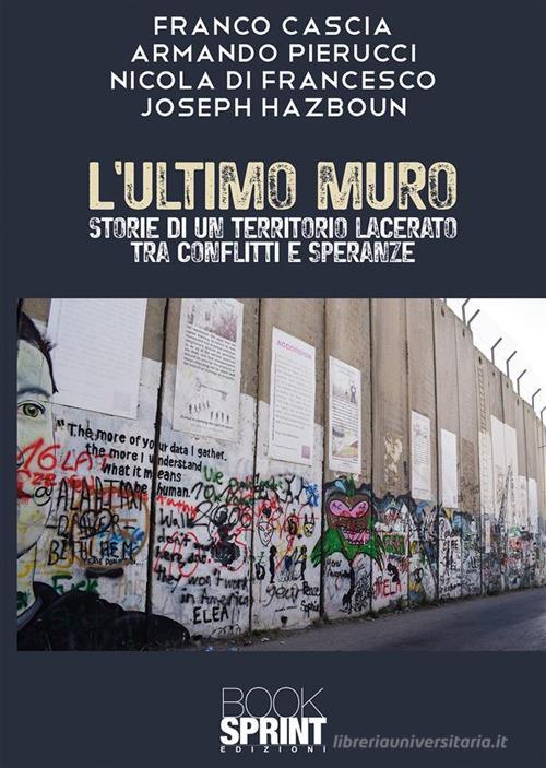 L' ultimo muro. Storie di un territorio lacerato tra conflitti e speranze di Franco Cascia, Armando Pierucci, Nicola Di Francesco edito da Booksprint