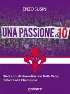 Ebook Una passione da 10. Dieci anni di Fiorentina con Della Valle, dalla C2 alla Champions di Enzo Susini edito da goWare