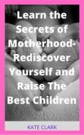Ebook Learn the Secrets of Motherhood- Rediscover Yourself and Raise The Best Children di Kate Clark edito da Faith Oyama