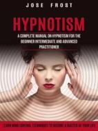 Ebook Hypnotism: A Complete Manual on Hypnotism for the Beginner Intermediate and Advanced Practitioner (Learn Mind Control Techniques to Become a Master of Your Life) di Jose Frost edito da John Pablo