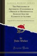 Ebook The Philosophy of Arithmetic (Considered as a Branch of Mathematical Science) And the Elements of Algebra di John Walker edito da Forgotten Books