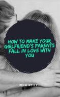 Ebook How to Make Your Girlfriend's Parent Fall in Love With You - John Nelly di John Nelly edito da Vanessa Hoggs