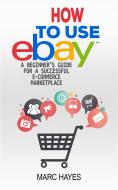 Ebook How To Use eBay: A Beginner’s Guide For A Successful ECommerce Marketplace di Marc Hayes edito da Marc Hayes