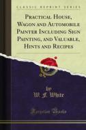 Ebook Practical House, Wagon and Automobile Painter Including Sign Painting, and Valuable, Hints and Recipes di W. F. White edito da Forgotten Books