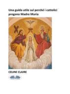 Ebook Una Guida Utile Sul Perché I Cattolici Pregano Madre Maria di Celine Claire edito da Tektime