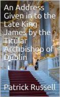 Ebook An Address Given in to the Late King James by the Titular Archbishop of Dublin di Patrick Russell edito da iOnlineShopping.com