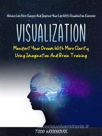 Ebook Visualization: Manifest Your Dream With More Clarity Using Imagination And Brain Training (Achieve Limitless Success And Improve Your Life With Visualization Exercis di Todd Woodhouse edito da Todd Woodhouse